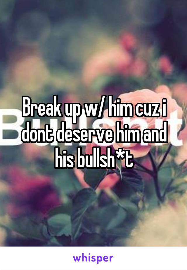 Break up w/ him cuz i dont deserve him and his bullsh*t