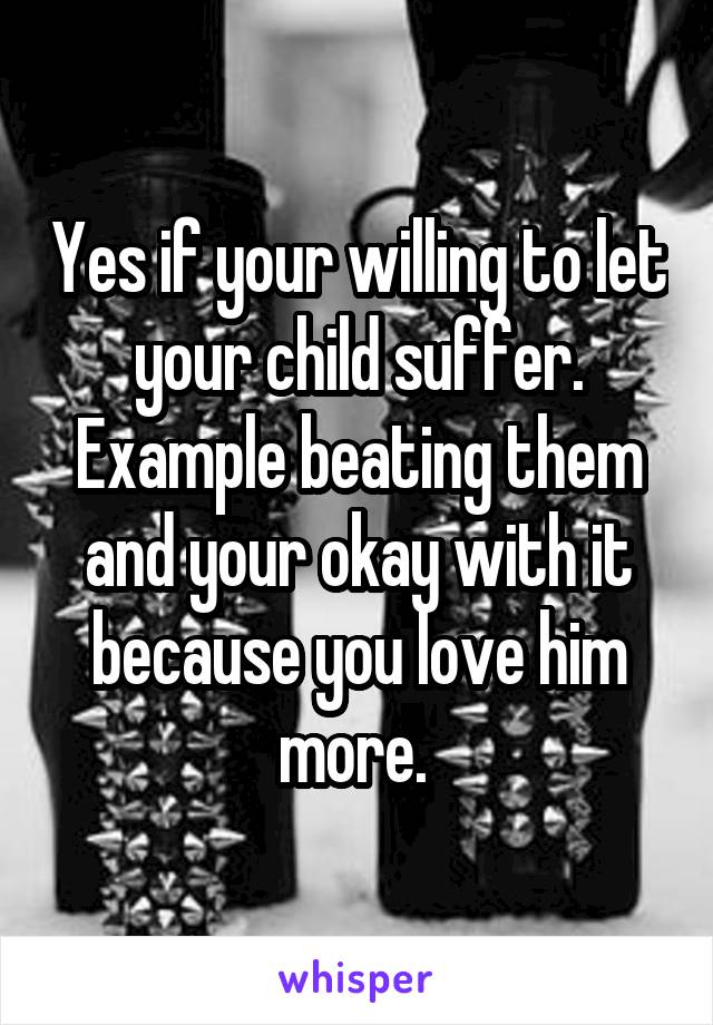 Yes if your willing to let your child suffer. Example beating them and your okay with it because you love him more. 