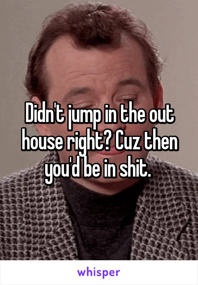 Didn't jump in the out house right? Cuz then you'd be in shit. 