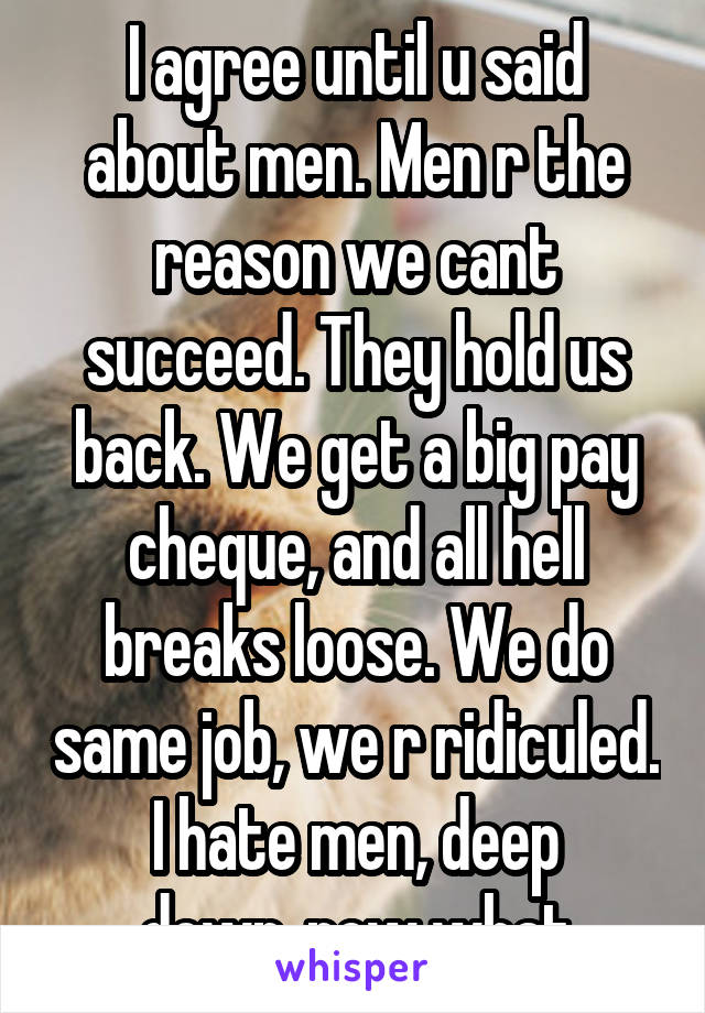 I agree until u said about men. Men r the reason we cant succeed. They hold us back. We get a big pay cheque, and all hell breaks loose. We do same job, we r ridiculed. I hate men, deep down..now what