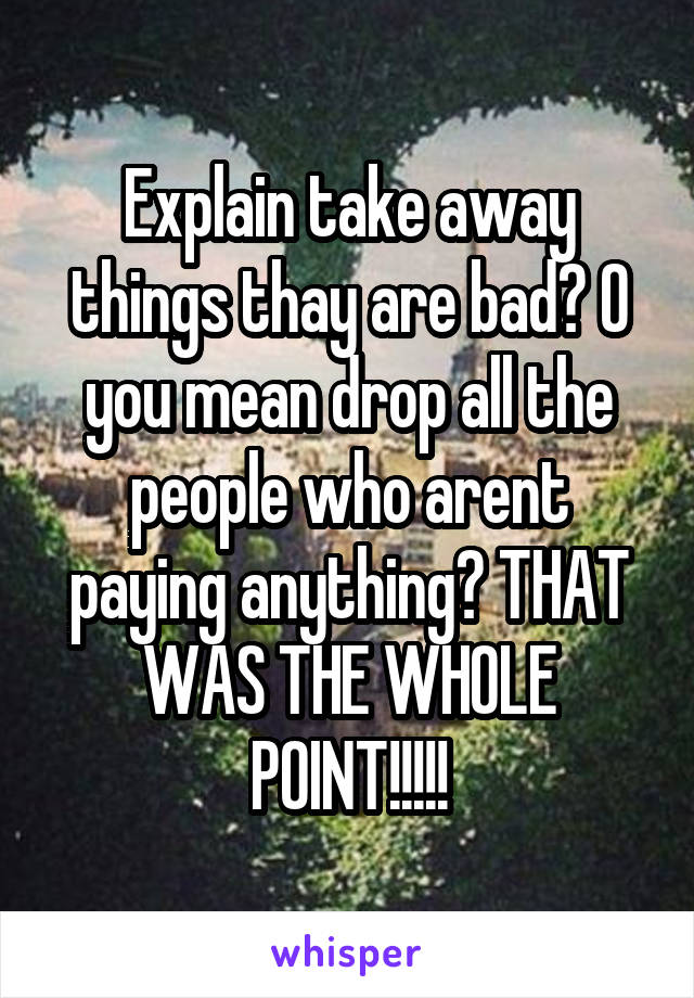 Explain take away things thay are bad? O you mean drop all the people who arent paying anything? THAT WAS THE WHOLE POINT!!!!!