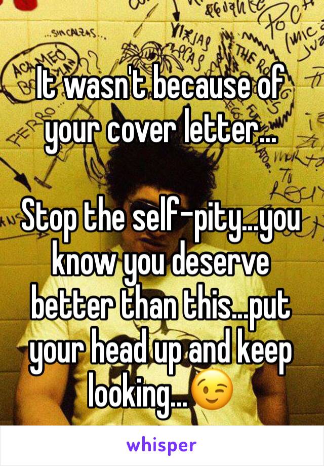 It wasn't because of your cover letter...

Stop the self-pity...you know you deserve better than this...put your head up and keep looking...😉