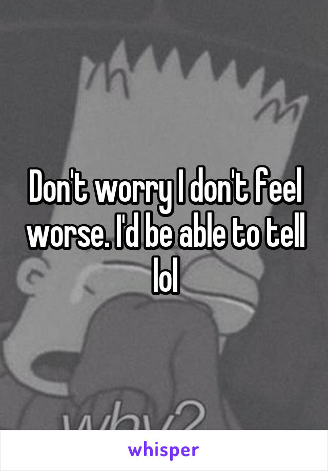 Don't worry I don't feel worse. I'd be able to tell lol