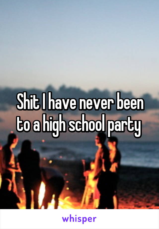 Shit I have never been to a high school party 
