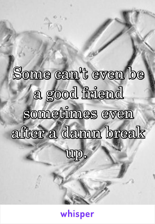 Some can't even be a good friend sometimes even after a damn break up. 