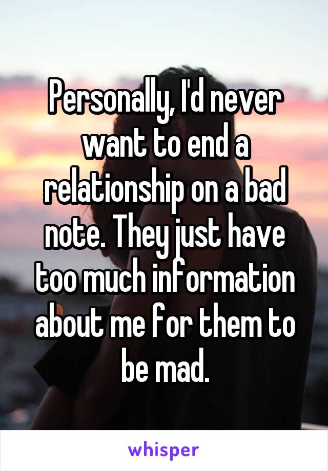 Personally, I'd never want to end a relationship on a bad note. They just have too much information about me for them to be mad.