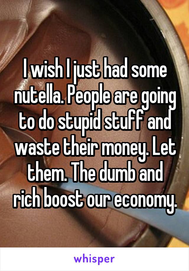 I wish I just had some nutella. People are going to do stupid stuff and waste their money. Let them. The dumb and rich boost our economy.