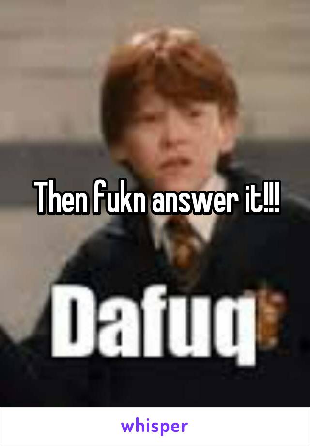Then fukn answer it!!!
