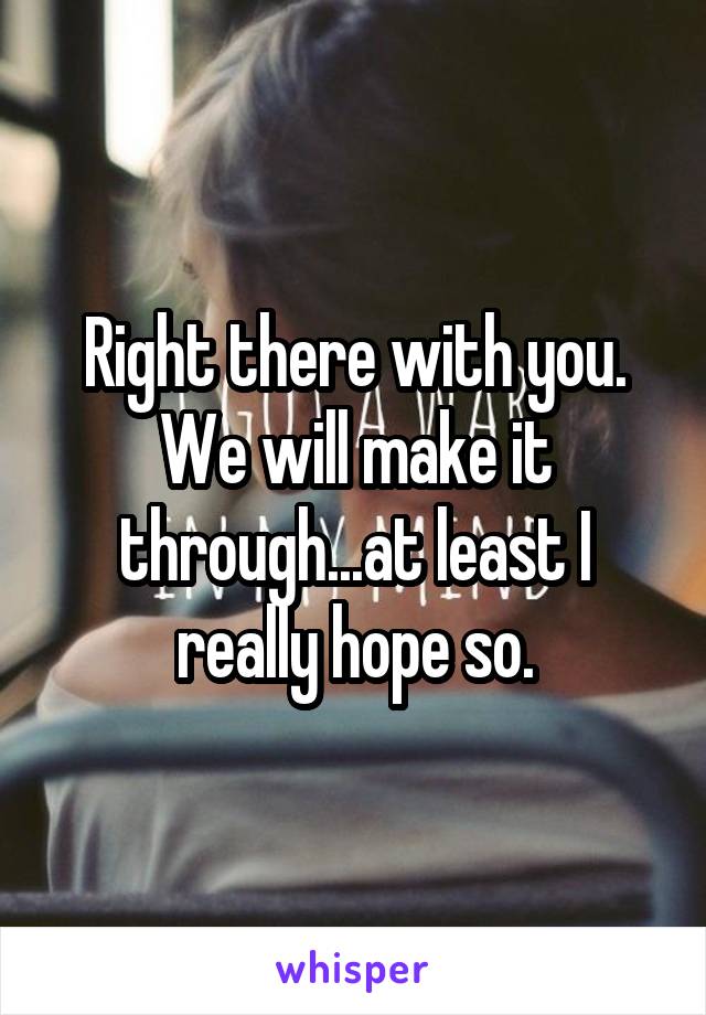 Right there with you. We will make it through...at least I really hope so.