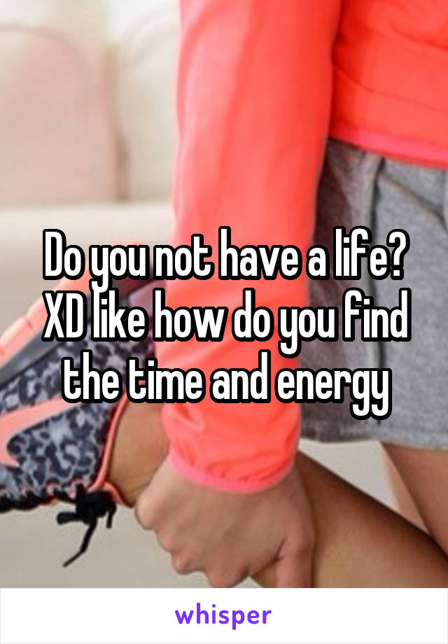Do you not have a life? XD like how do you find the time and energy