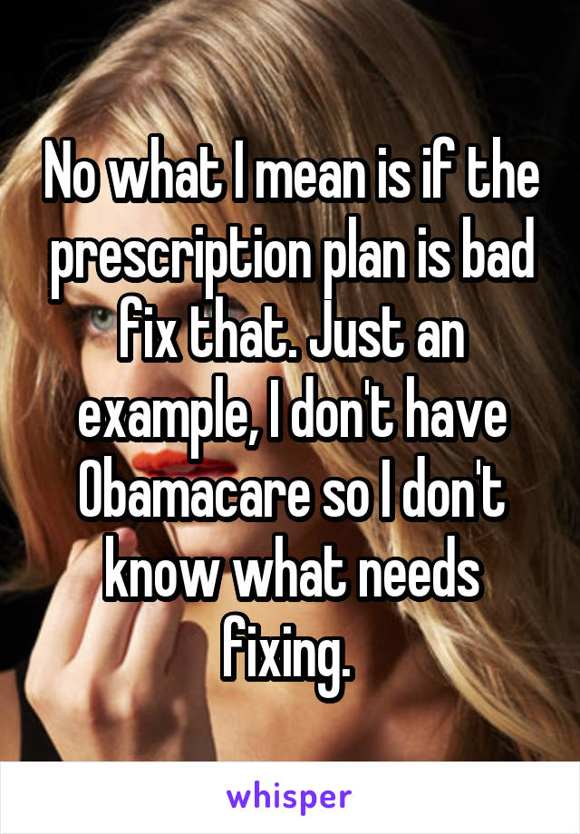 No what I mean is if the prescription plan is bad fix that. Just an example, I don't have Obamacare so I don't know what needs fixing. 