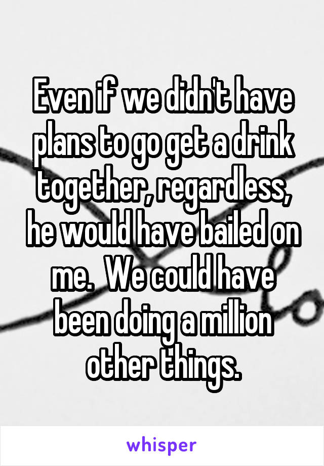 Even if we didn't have plans to go get a drink together, regardless, he would have bailed on me.  We could have been doing a million other things.