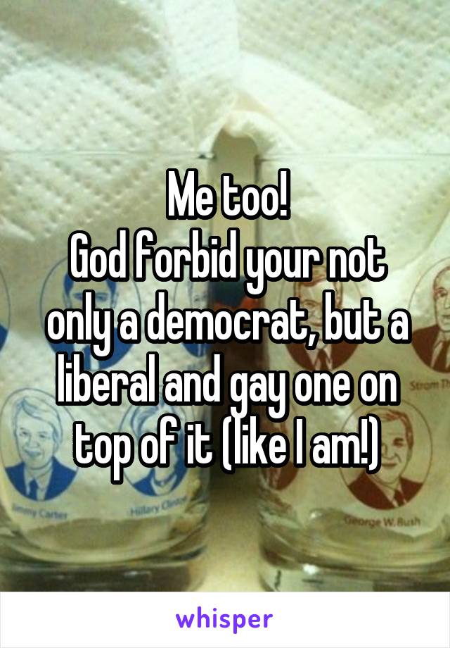 Me too!
God forbid your not only a democrat, but a liberal and gay one on top of it (like I am!)