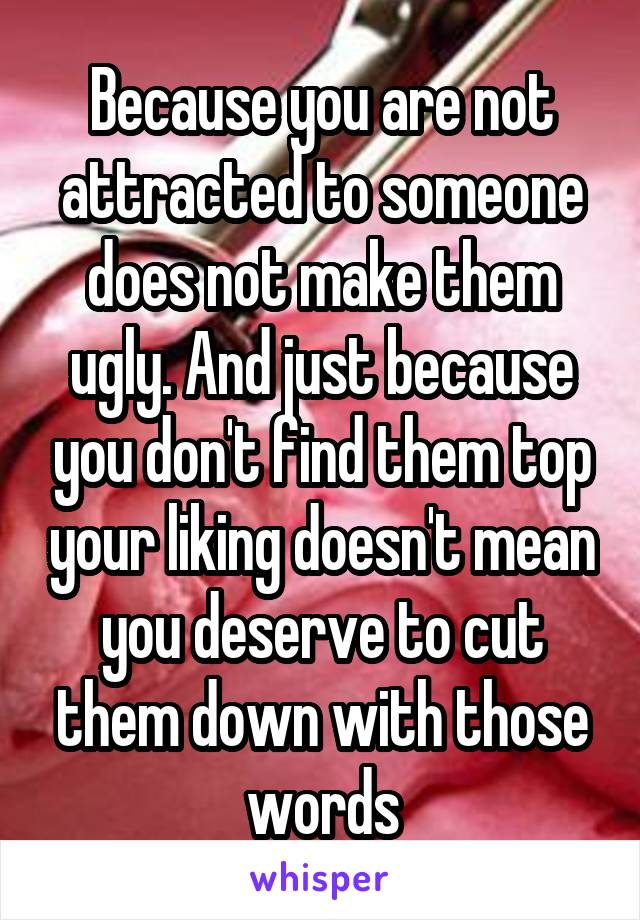 Because you are not attracted to someone does not make them ugly. And just because you don't find them top your liking doesn't mean you deserve to cut them down with those words