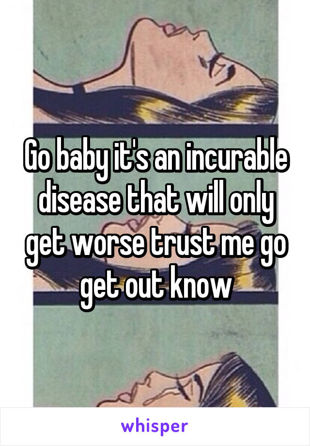 Go baby it's an incurable disease that will only get worse trust me go get out know