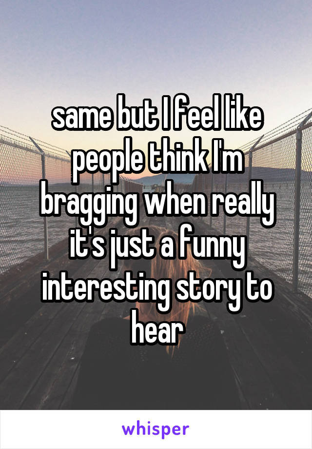 same but I feel like people think I'm bragging when really it's just a funny interesting story to hear