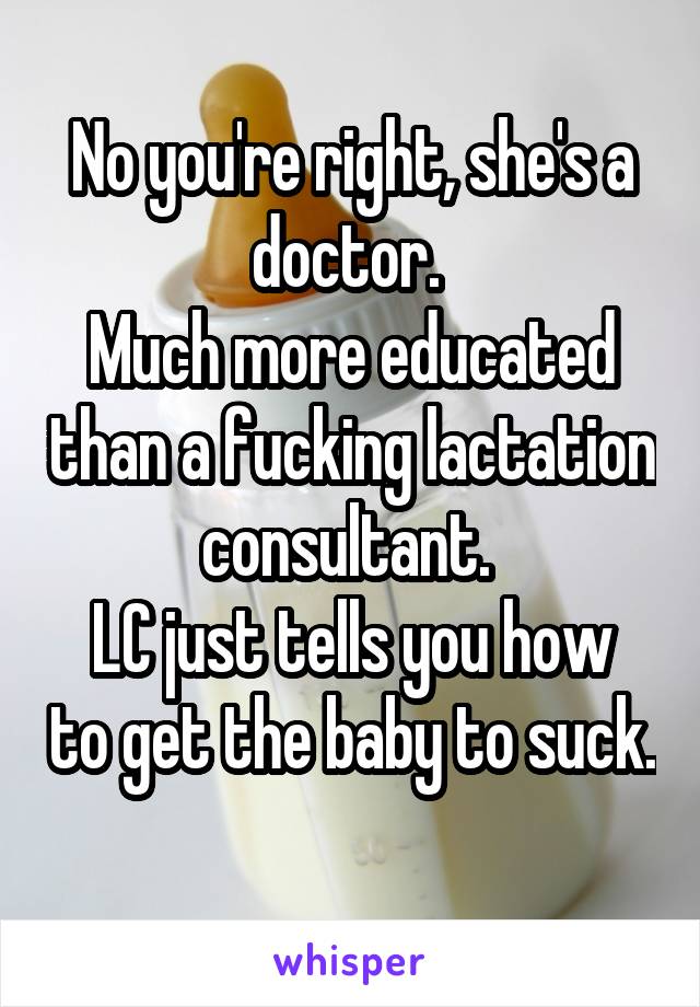 No you're right, she's a doctor. 
Much more educated than a fucking lactation consultant. 
LC just tells you how to get the baby to suck. 