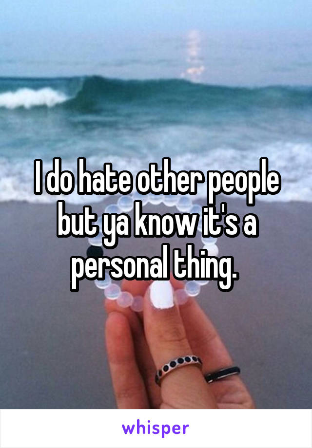 I do hate other people but ya know it's a personal thing. 
