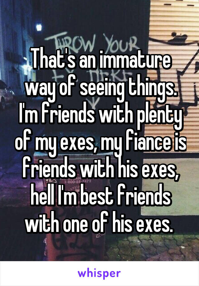 That's an immature way of seeing things. I'm friends with plenty of my exes, my fiance is friends with his exes, hell I'm best friends with one of his exes. 