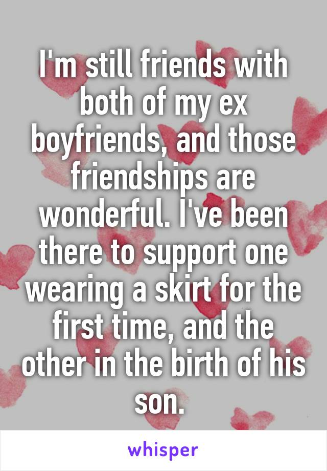 I'm still friends with both of my ex boyfriends, and those friendships are wonderful. I've been there to support one wearing a skirt for the first time, and the other in the birth of his son. 