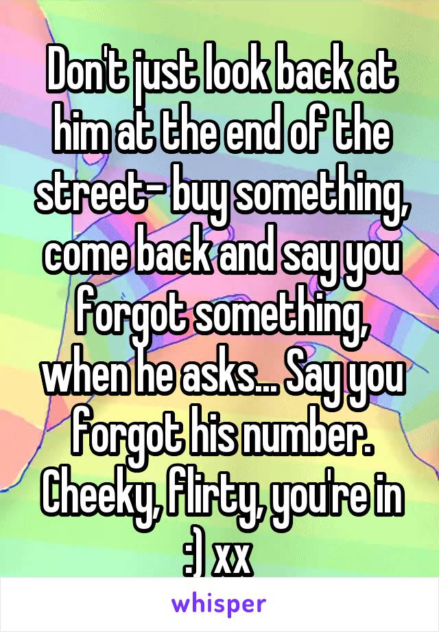 Don't just look back at him at the end of the street- buy something, come back and say you forgot something, when he asks... Say you forgot his number. Cheeky, flirty, you're in :) xx 