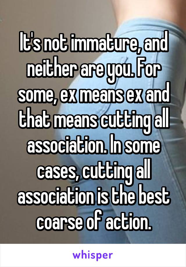 It's not immature, and neither are you. For some, ex means ex and that means cutting all association. In some cases, cutting all association is the best coarse of action.