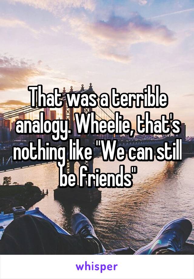 That was a terrible analogy. Wheelie, that's nothing like "We can still be friends"