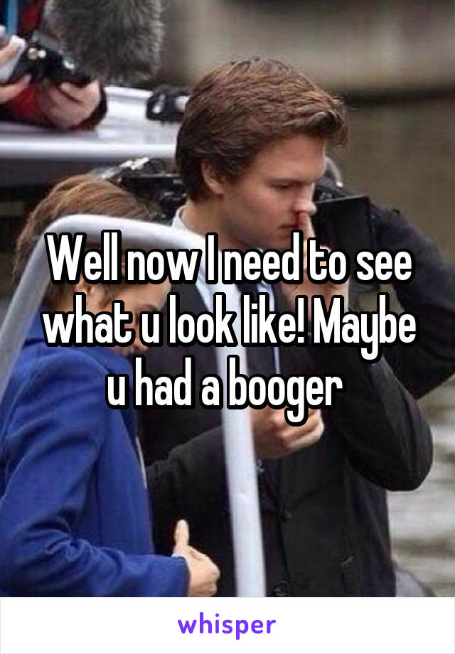 Well now I need to see what u look like! Maybe u had a booger 