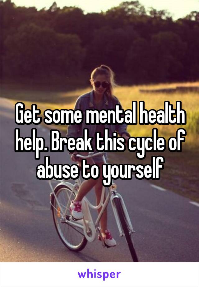 Get some mental health help. Break this cycle of abuse to yourself