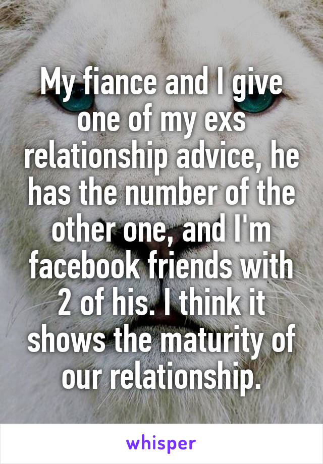 My fiance and I give one of my exs relationship advice, he has the number of the other one, and I'm facebook friends with 2 of his. I think it shows the maturity of our relationship.