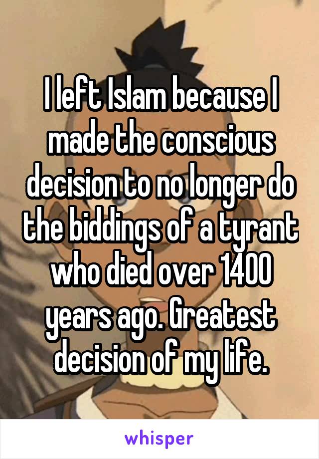 I left Islam because I made the conscious decision to no longer do the biddings of a tyrant who died over 1400 years ago. Greatest decision of my life.