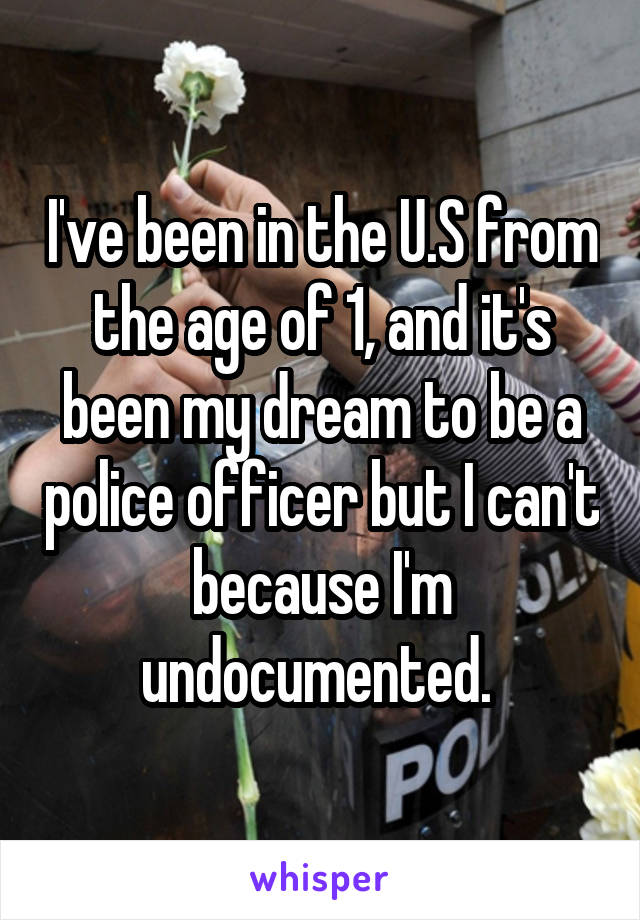 I've been in the U.S from the age of 1, and it's been my dream to be a police officer but I can't because I'm undocumented. 