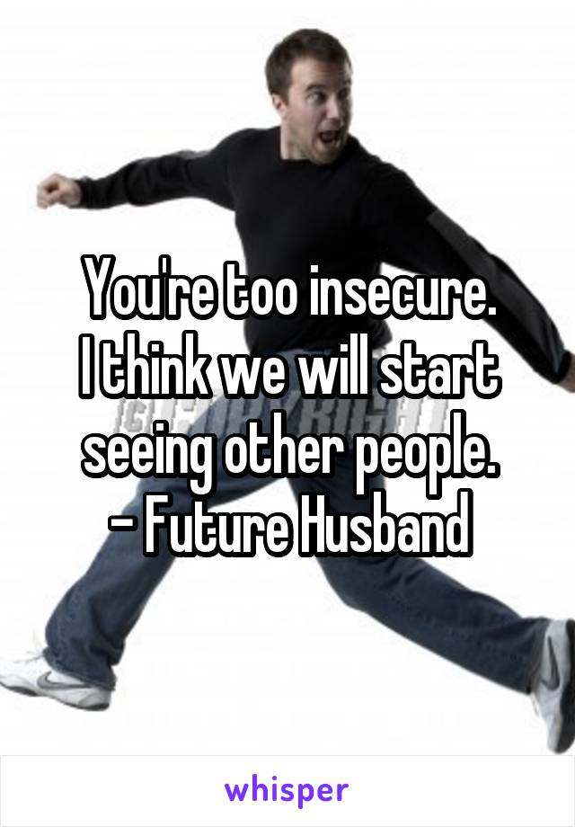 You're too insecure.
I think we will start seeing other people.
- Future Husband