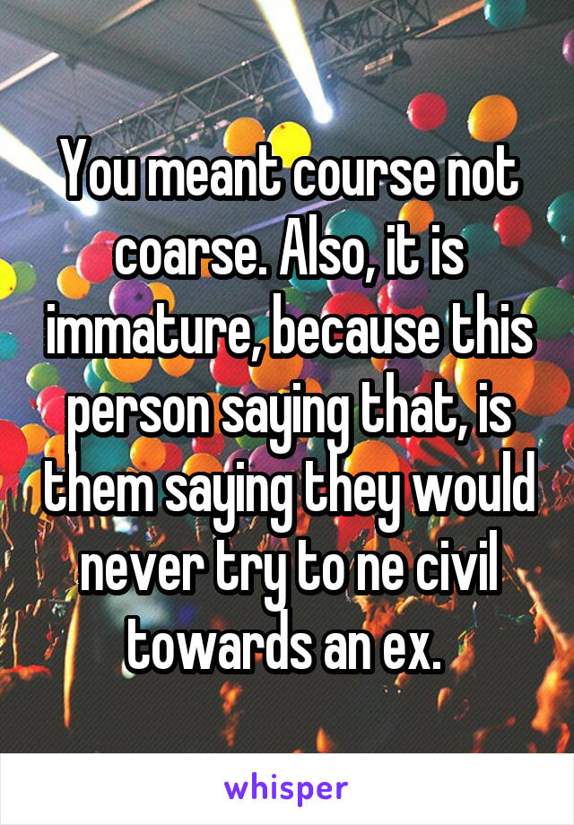 You meant course not coarse. Also, it is immature, because this person saying that, is them saying they would never try to ne civil towards an ex. 