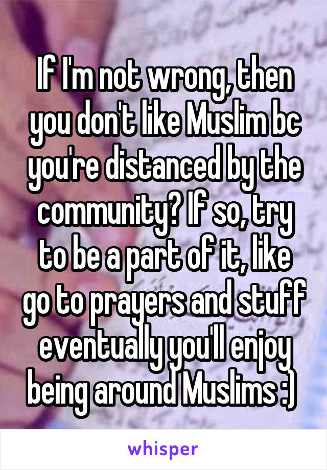 If I'm not wrong, then you don't like Muslim bc you're distanced by the community? If so, try to be a part of it, like go to prayers and stuff eventually you'll enjoy being around Muslims :) 