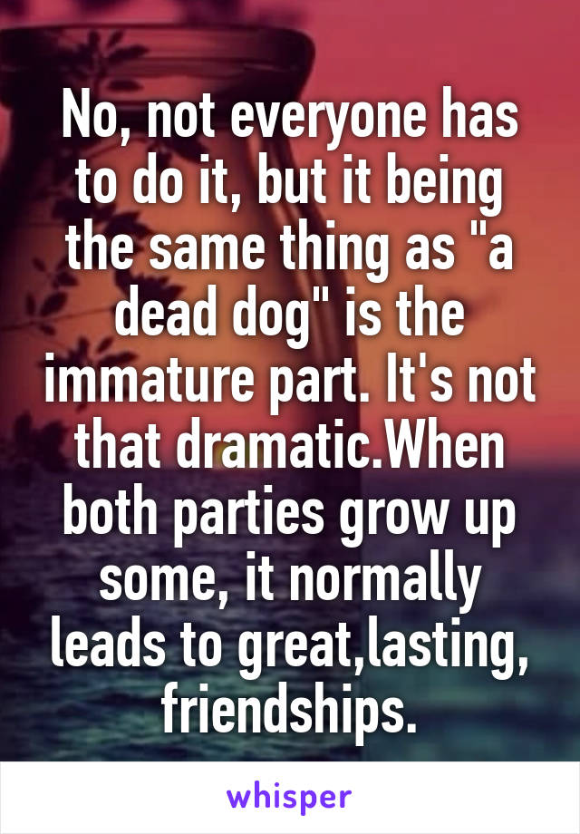 No, not everyone has to do it, but it being the same thing as "a dead dog" is the immature part. It's not that dramatic.When both parties grow up some, it normally leads to great,lasting, friendships.