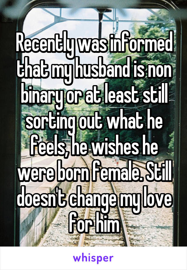 Recently was informed that my husband is non binary or at least still sorting out what he feels, he wishes he were born female. Still doesn't change my love for him