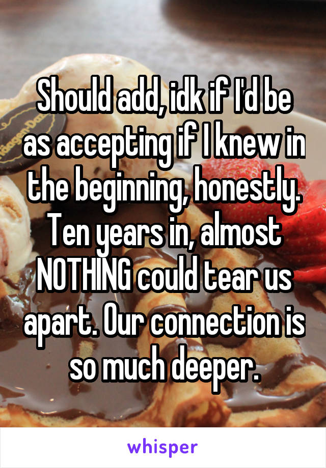 Should add, idk if I'd be as accepting if I knew in the beginning, honestly. Ten years in, almost NOTHING could tear us apart. Our connection is so much deeper.