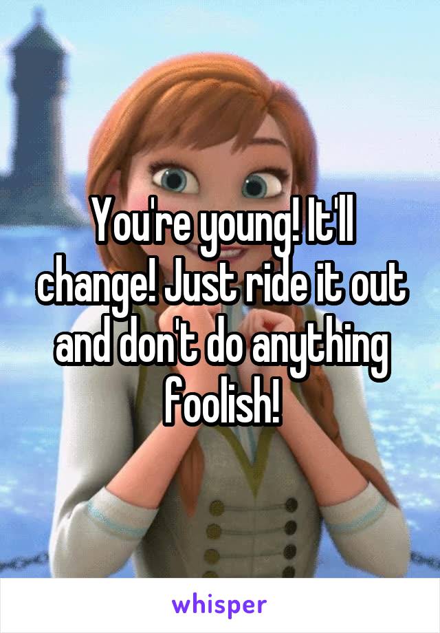You're young! It'll change! Just ride it out and don't do anything foolish!