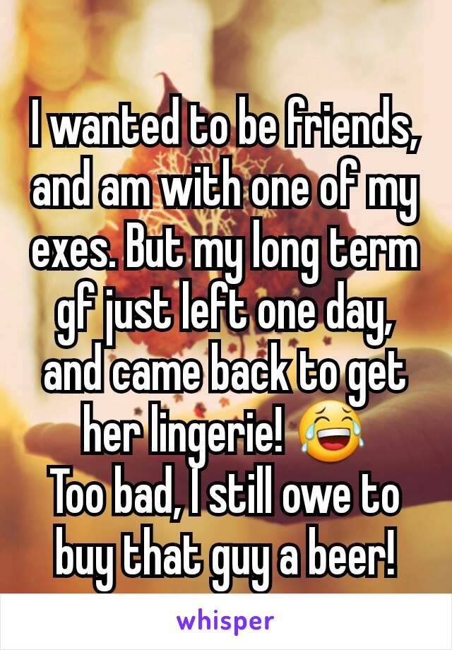 I wanted to be friends, and am with one of my exes. But my long term gf just left one day, and came back to get her lingerie! 😂
Too bad, I still owe to buy that guy a beer!