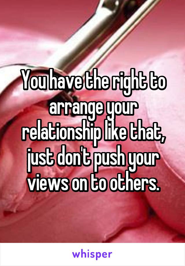 You have the right to arrange your relationship like that, just don't push your views on to others.
