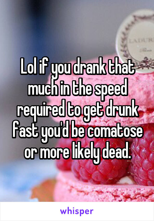 Lol if you drank that much in the speed required to get drunk fast you'd be comatose or more likely dead.