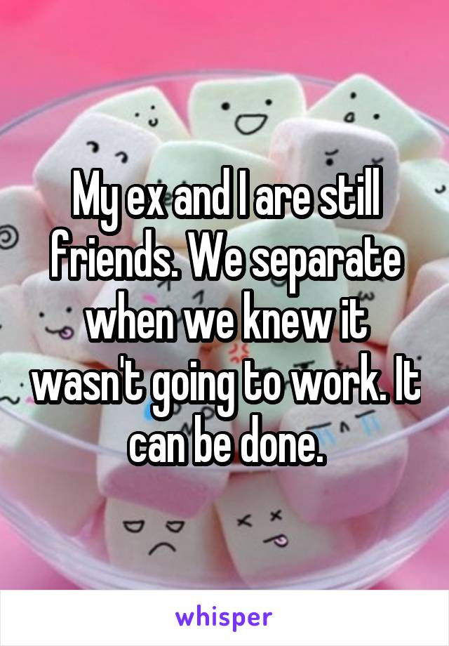 My ex and I are still friends. We separate when we knew it wasn't going to work. It can be done.