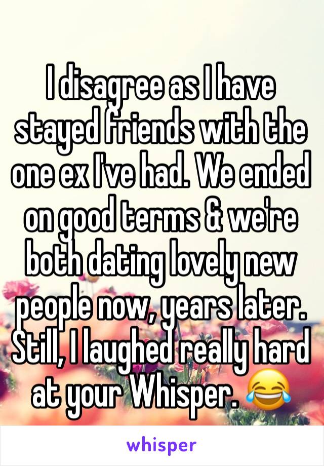 I disagree as I have stayed friends with the one ex I've had. We ended on good terms & we're both dating lovely new people now, years later.
Still, I laughed really hard at your Whisper. 😂