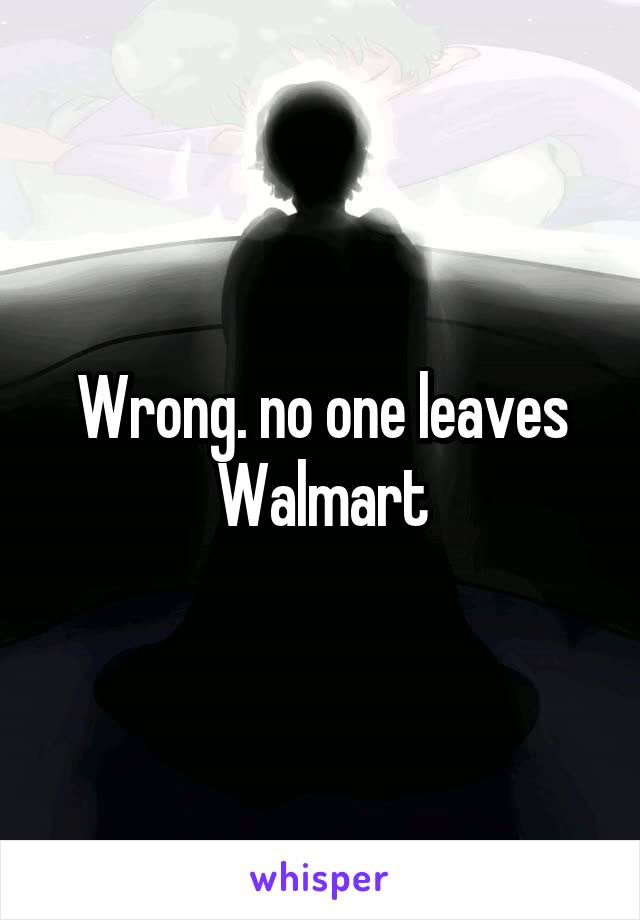 Wrong. no one leaves Walmart