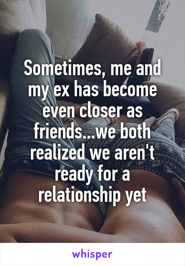 Sometimes, me and my ex has become even closer as friends...we both realized we aren't ready for a relationship yet