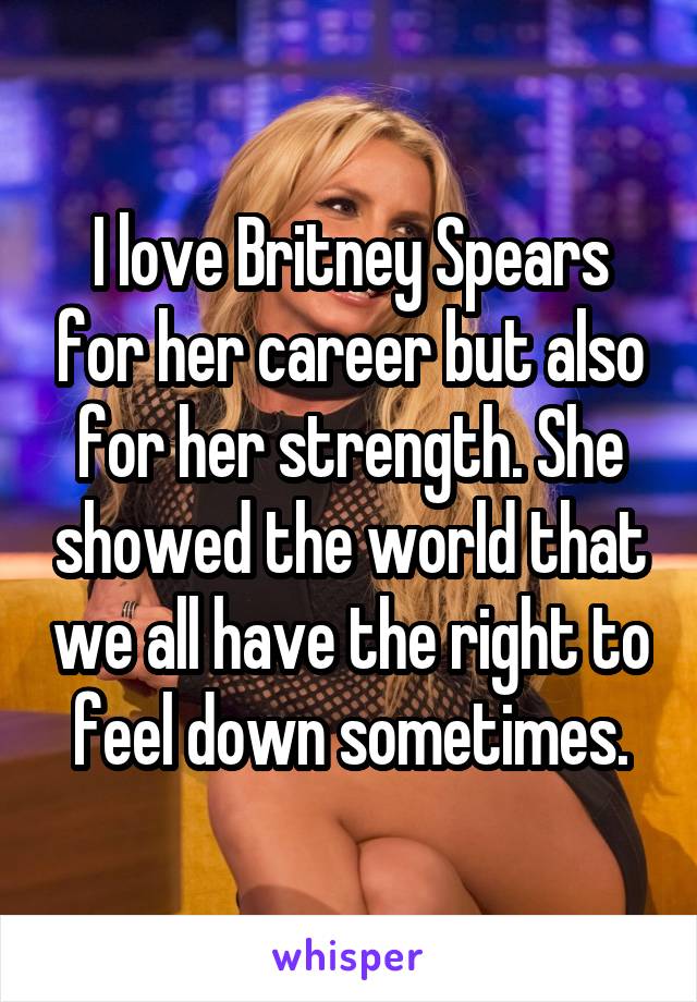 I love Britney Spears for her career but also for her strength. She showed the world that we all have the right to feel down sometimes.