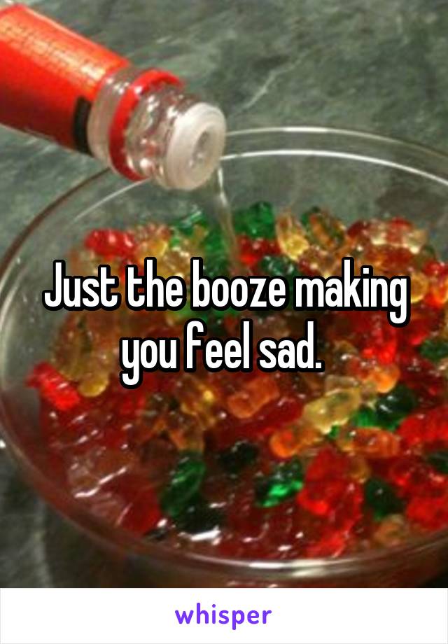 Just the booze making you feel sad. 