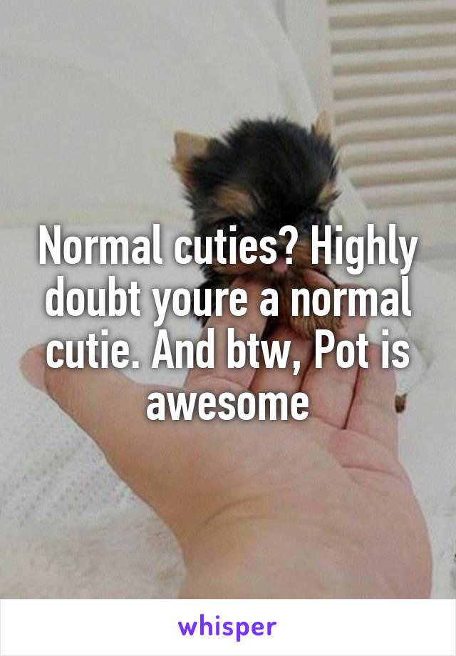 Normal cuties? Highly doubt youre a normal cutie. And btw, Pot is awesome