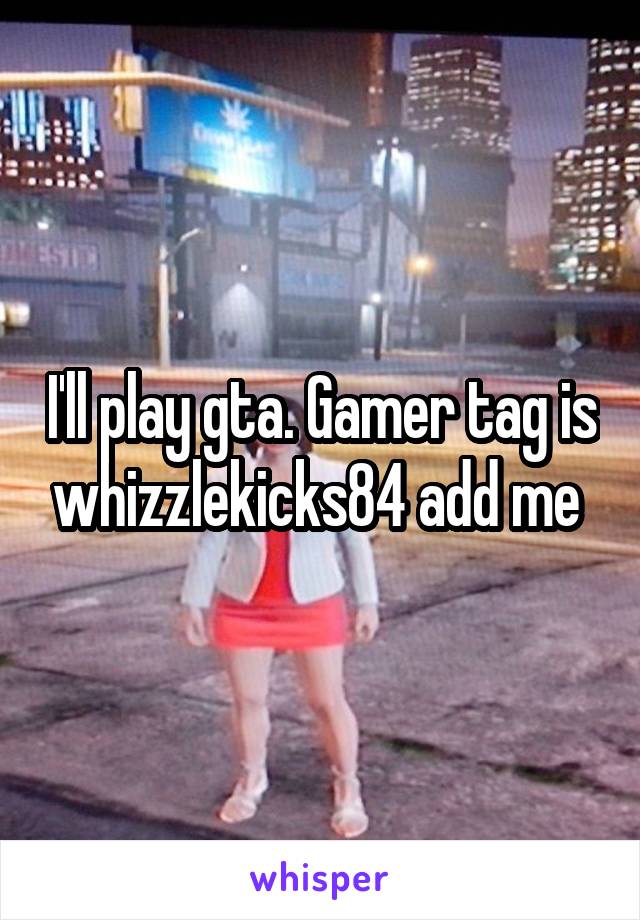 I'll play gta. Gamer tag is whizzlekicks84 add me 